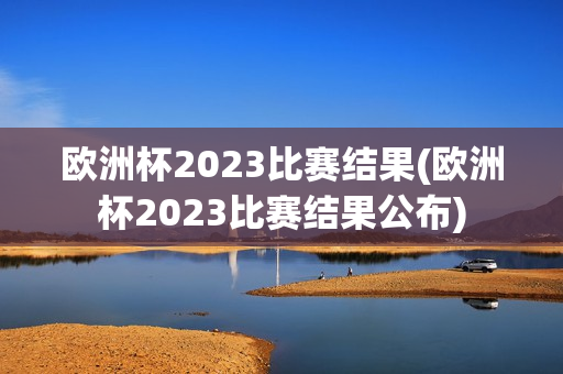 欧洲杯2023比赛结果(欧洲杯2023比赛结果公布)